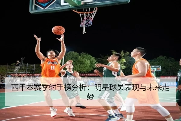 西甲本赛季射手榜分析：明星球员表现与未来走势